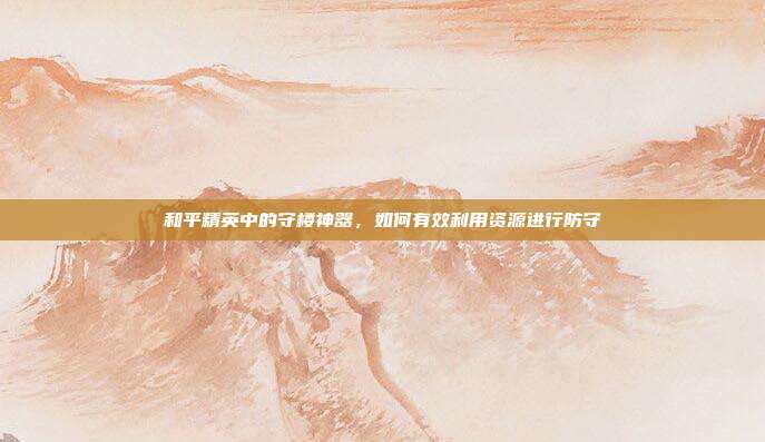和平精英中的守楼神器,如何有效利用资源进行防守