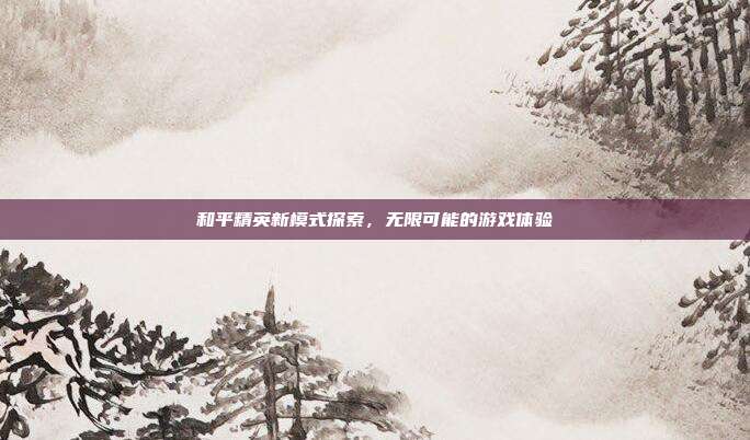 和平精英新模式探索,无限可能的游戏体验