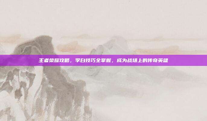 王者荣耀攻略,李白技巧全掌握,成为战场上的传奇英雄