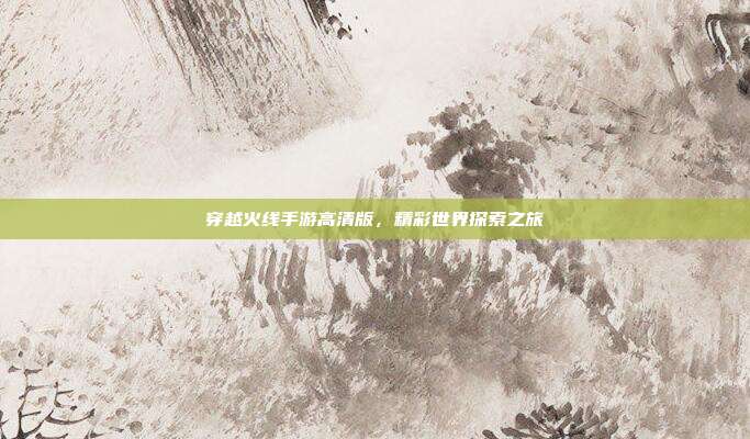 穿越火线手游高清版,精彩世界探索之旅