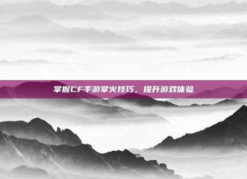 掌握CF手游掌火技巧,提升游戏体验