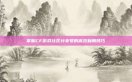 掌握CF游戏社区分享号的高效利用技巧