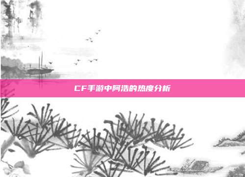 CF手游中阿浩的热度分析