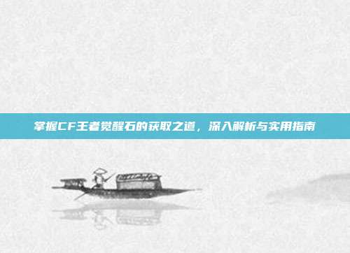 掌握CF王者觉醒石的获取之道,深入解析与实用指南