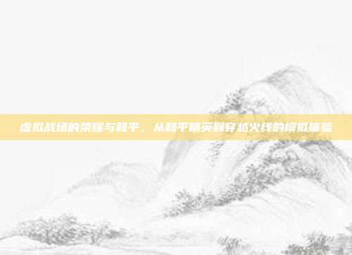 虚拟战场的荣耀与和平,从和平精英到穿越火线的模拟体验