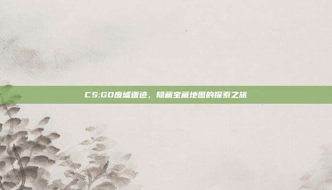 CS:GO废墟遗迹,隐藏宝藏地图的探索之旅