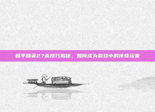 和平精英27杀技巧揭秘,如何成为游戏中的传奇玩家