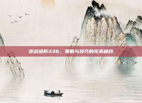 逆战塔防336,策略与技巧的完美融合