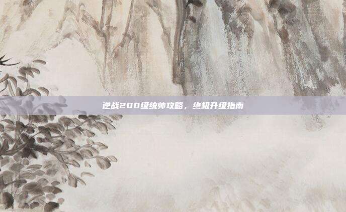 逆战200级统帅攻略,终极升级指南