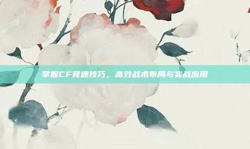 掌握CF竞速技巧,高效战术布局与实战应用