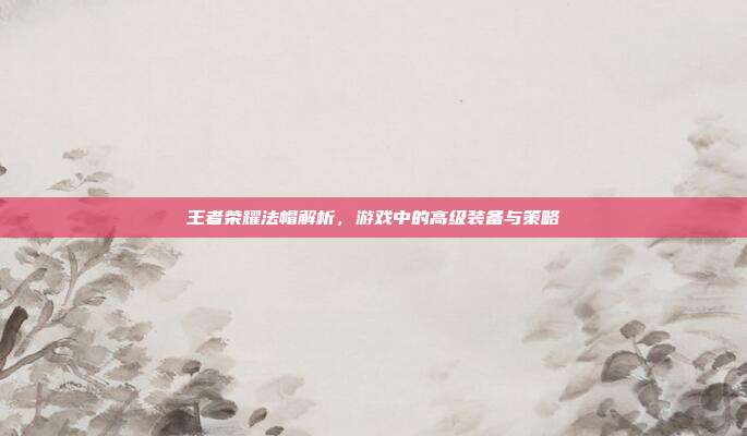 王者荣耀法帽解析,游戏中的高级装备与策略