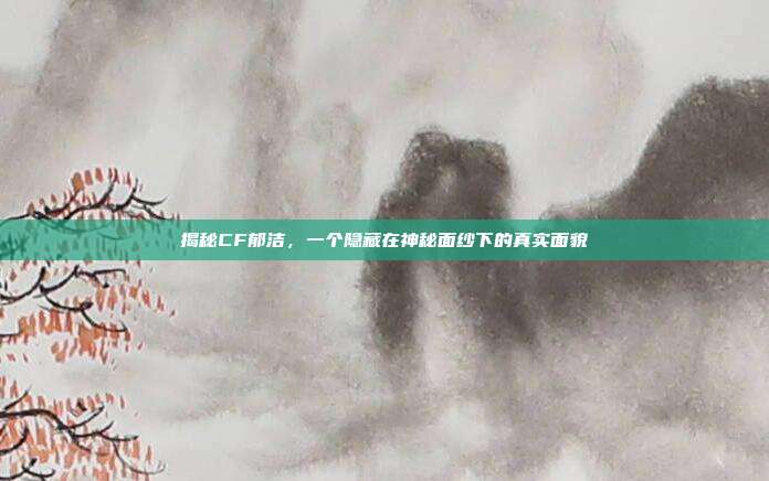 揭秘CF郁洁,一个隐藏在神秘面纱下的真实面貌