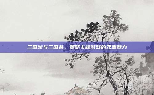 三国斩与三国杀,策略卡牌游戏的双重魅力