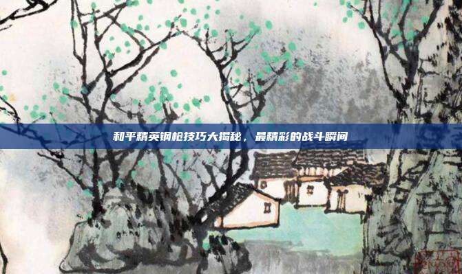 和平精英钢枪技巧大揭秘,最精彩的战斗瞬间