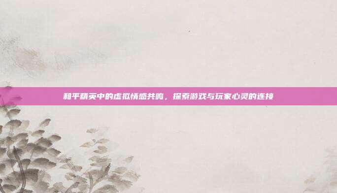 和平精英中的虚拟情感共鸣,探索游戏与玩家心灵的连接