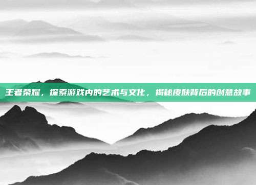 王者荣耀,探索游戏内的艺术与文化,揭秘皮肤背后的创意故事