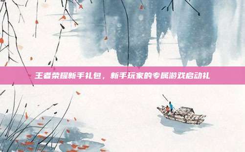 王者荣耀新手礼包,新手玩家的专属游戏启动礼