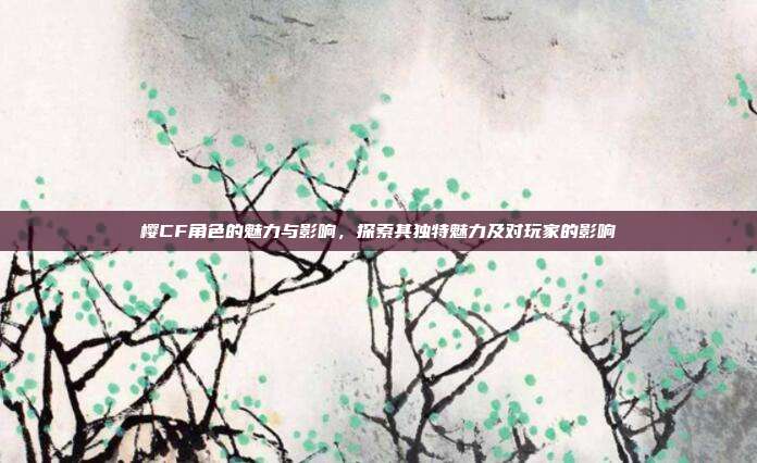 樱CF角色的魅力与影响,探索其独特魅力及对玩家的影响