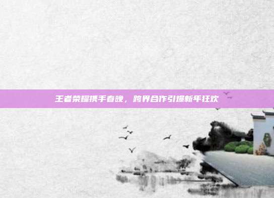 王者荣耀携手春晚,跨界合作引爆新年狂欢