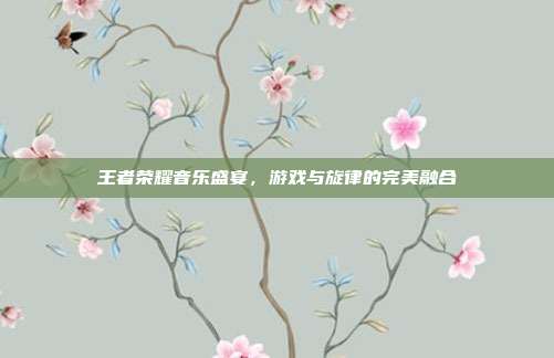 王者荣耀音乐盛宴,游戏与旋律的完美融合