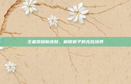 王者荣耀新皮肤,解锁猴子的无敌境界