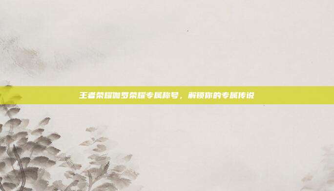 王者荣耀伽罗荣耀专属称号,解锁你的专属传说