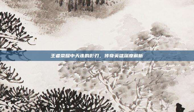 王者荣耀中天诛的影刃,传奇英雄深度解析