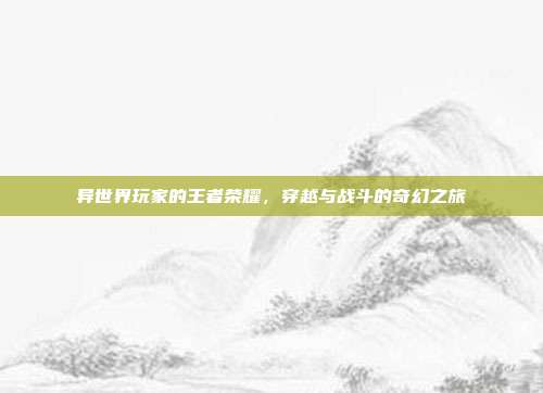 异世界玩家的王者荣耀,穿越与战斗的奇幻之旅