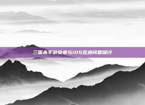 三国杀手游安卓与iOS互通问题探讨
