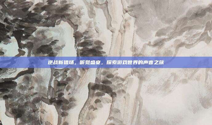 逆战新猎场,听觉盛宴,探索游戏世界的声音之旅