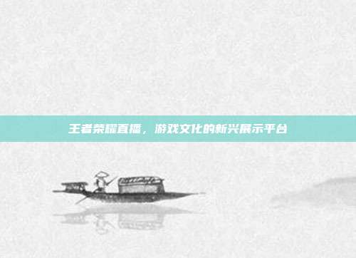 王者荣耀直播,游戏文化的新兴展示平台