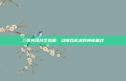 三国间谍技艺揭秘,动皮合成术的神秘面纱