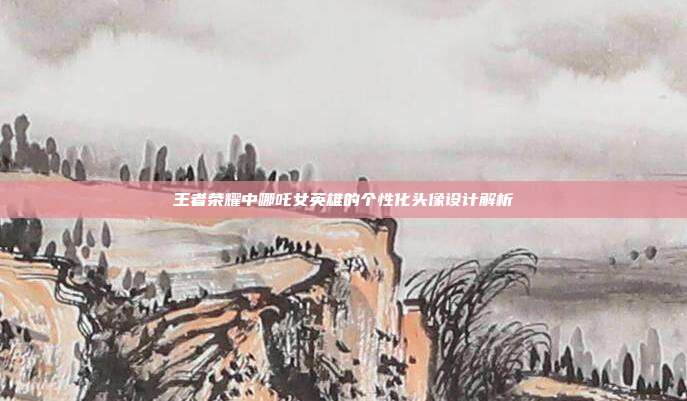 王者荣耀中哪吒女英雄的个性化头像设计解析
