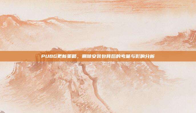 PUBG更新策略,删除安装包背后的考量与影响分析
