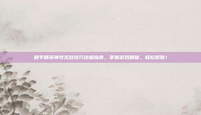 和平精英弹性无敌技巧终极指南,掌握游戏精髓,轻松取胜!