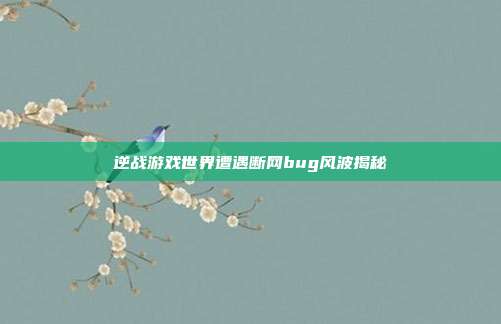 逆战游戏世界遭遇断网bug风波揭秘