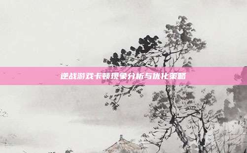 逆战游戏卡顿现象分析与优化策略