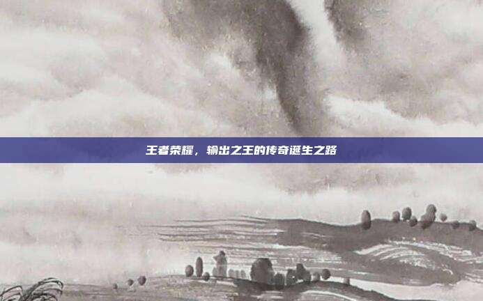 王者荣耀,输出之王的传奇诞生之路
