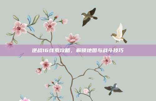 逆战16线索攻略,解锁地图与战斗技巧