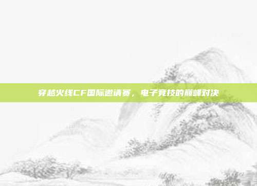 穿越火线CF国际邀请赛,电子竞技的巅峰对决