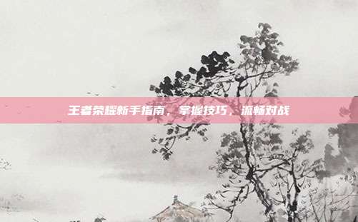 王者荣耀新手指南,掌握技巧,流畅对战