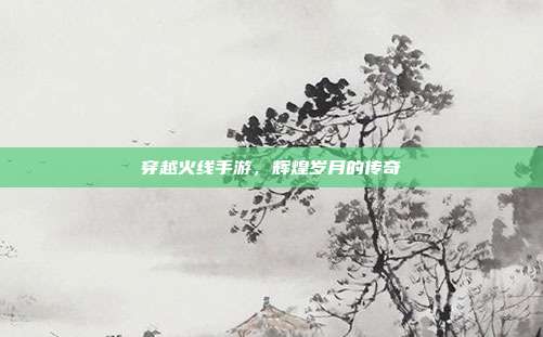 穿越火线手游,辉煌岁月的传奇