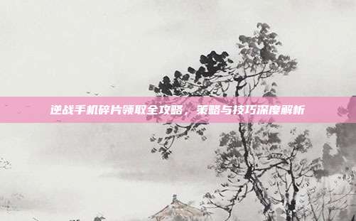 逆战手机碎片领取全攻略,策略与技巧深度解析