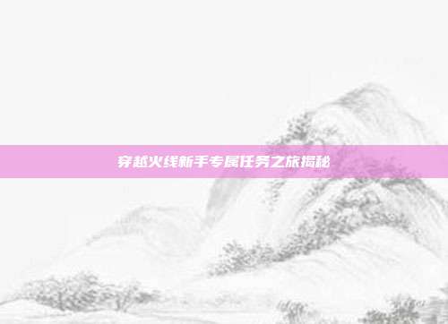 穿越火线新手专属任务之旅揭秘