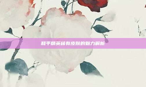 和平精英稀有皮肤的魅力解析