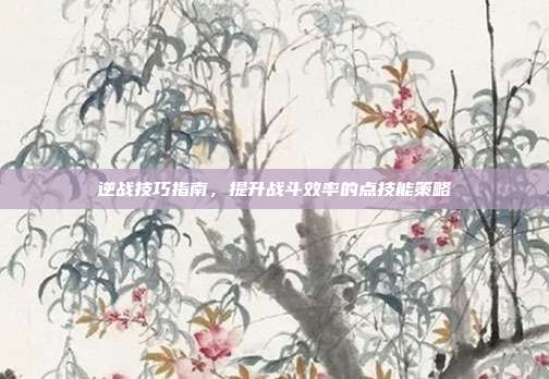 逆战技巧指南,提升战斗效率的点技能策略