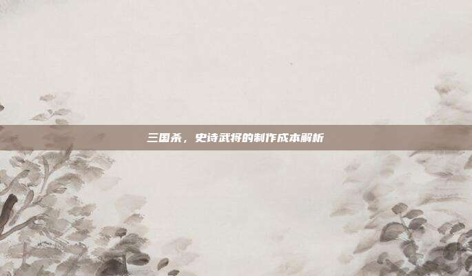 三国杀,史诗武将的制作成本解析