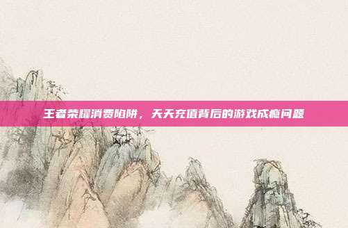王者荣耀消费陷阱,天天充值背后的游戏成瘾问题
