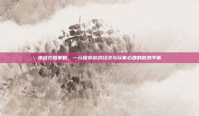 逆战充值策略,一元探索游戏经济与玩家心理的微妙平衡