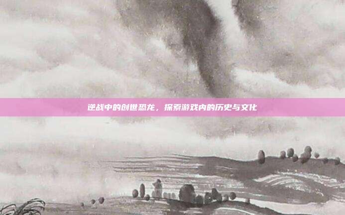 逆战中的创世恐龙,探索游戏内的历史与文化